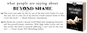 Praise for Beyond Shame: "I love this book... Very erotic, explicit sex that blends so well with the world and the characters.” — Mandi Schreiner, Smexybooks, "Kit Rocha has created a sensual world filled with intriguing characters and fan-yourself-steamy situations. With high stakes action and sex that sizzles, this book is seriously addicting. I can’t wait for the next one.” — Vivian Arend, NYT Bestselling Author"